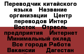 Переводчик китайского языка › Название организации ­ Центр переводов Интер-Восток › Отрасль предприятия ­ Интернет › Минимальный оклад ­ 1 - Все города Работа » Вакансии   . Дагестан респ.,Геологоразведка п.